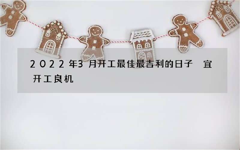 2022年3月开工最佳最吉利的日子 宜开工良机